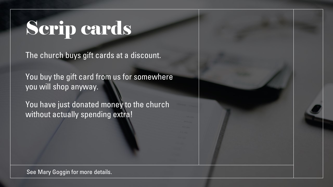 Scrip cards The church buys gift cards at a discount. You buy the gift card from us for somewhere you will shop anyway. You have just donated money to the church without actually spending extra! Contact Mary Goggin for more details.