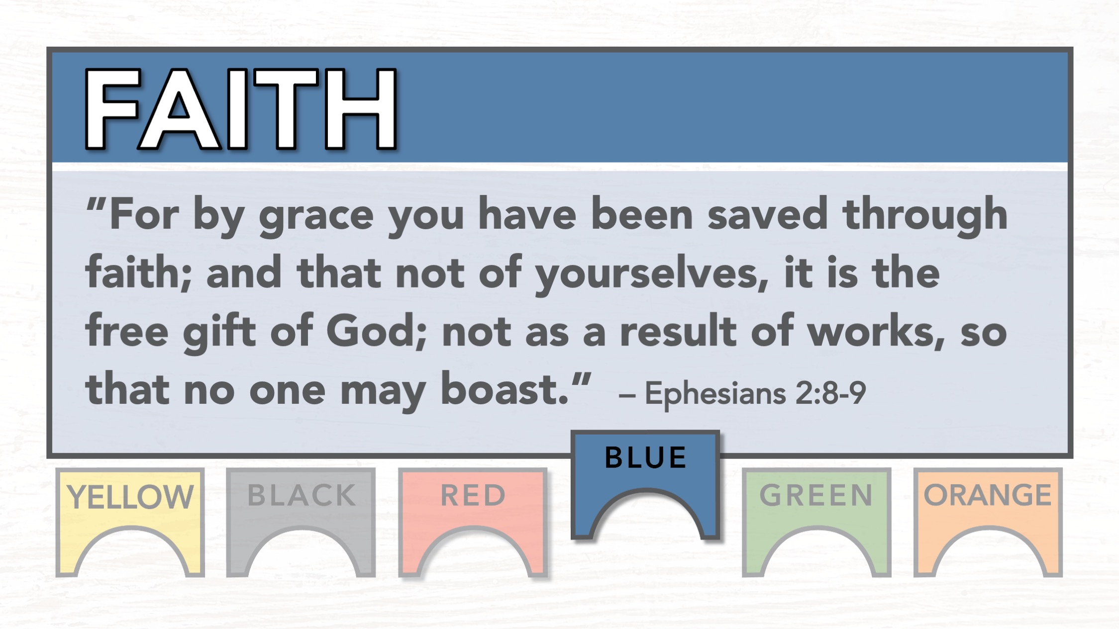 Blue - Faith: "For by grace you have been saved through faith; and that not of yourselves, it is the free gift of God; not as a result of works, so that no one may boast." Ephesians 2:8-9